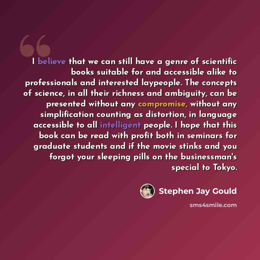 “I believe that we can still have a genre of scientific books suitable for and accessible alike to professionals and interested laypeople. The concepts of science, in all their richness and ambiguity, can be presented without any compromise, without any simplification counting as distortion, in…” quote by Stephen Jay Gould