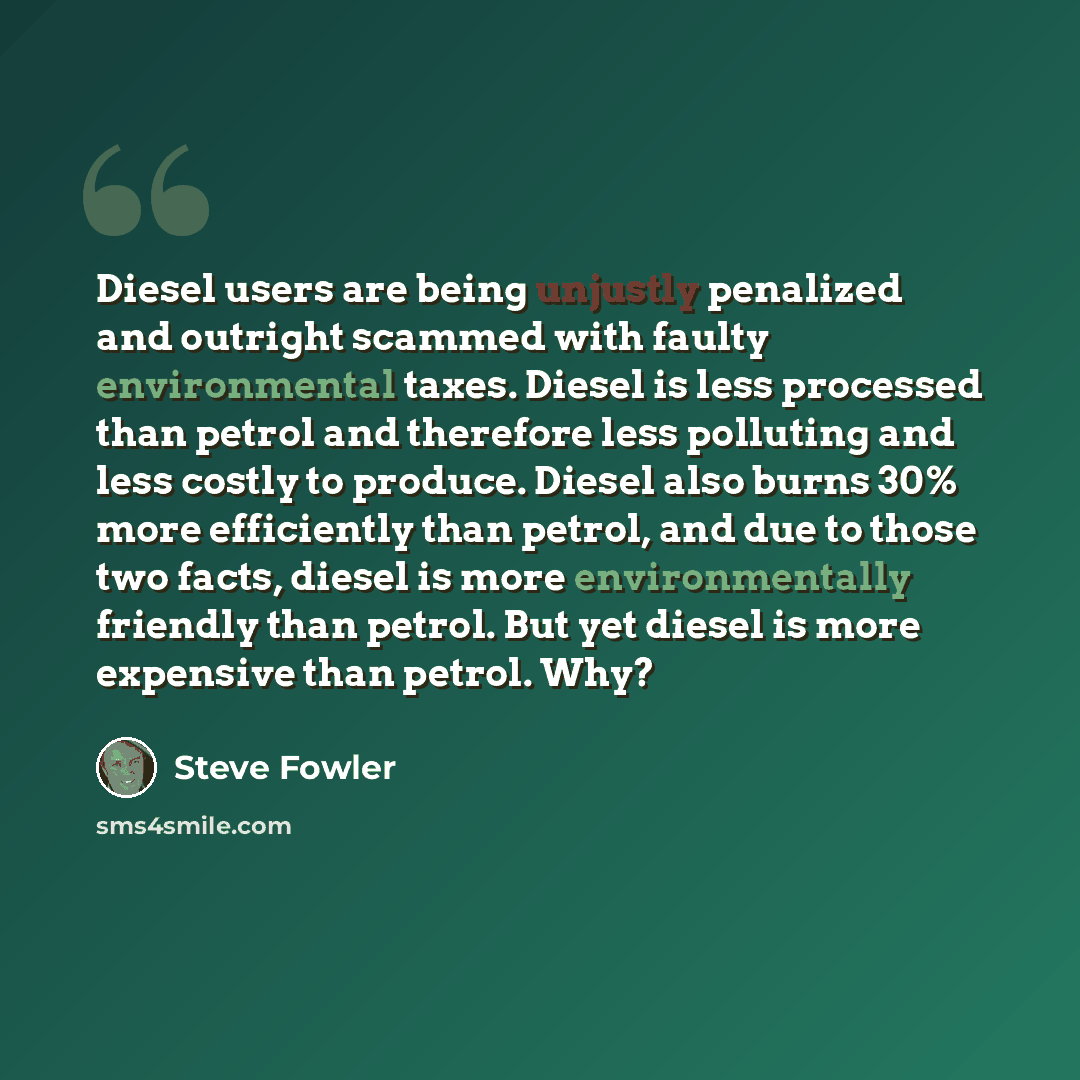 “Diesel users are being unjustly penalized and outright scammed with faulty environmental taxes. Diesel is less processed than petrol and therefore less polluting and less costly to produce. Diesel also burns 30% more efficiently than petrol, and due to those two facts, diesel is more…” quote by Steve Fowler