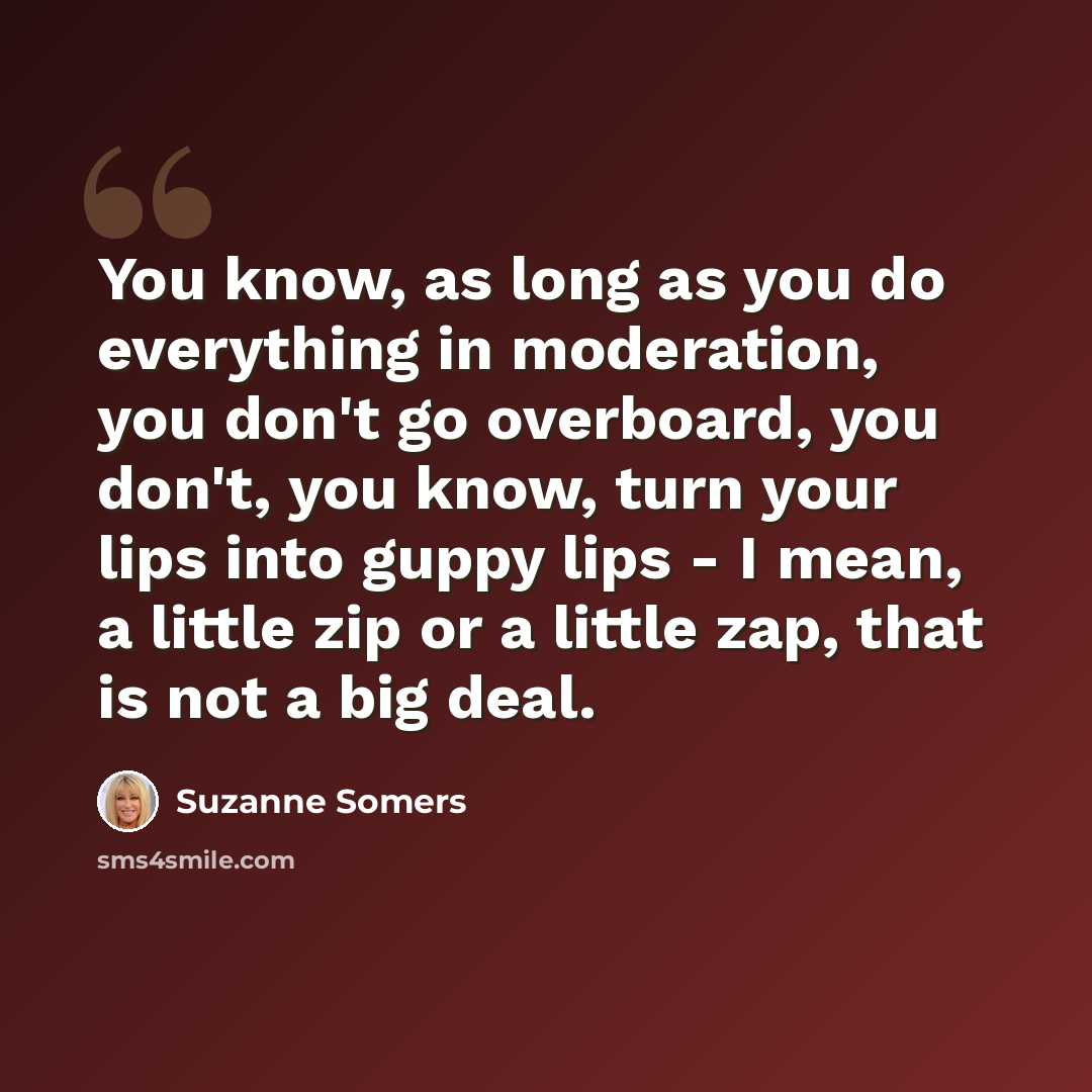 “You know, as long as you do everything in moderation, you don't go overboard, you don't, you know, turn your lips into guppy lips - I mean, a little zip or a little zap, that is not a big deal.” quote by Suzanne Somers