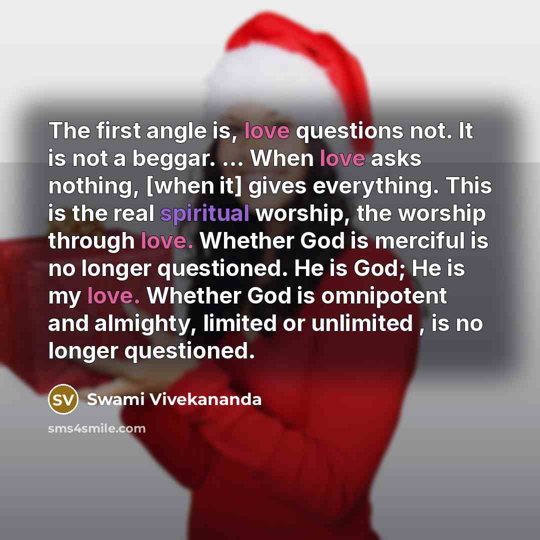 “The first angle is, love questions not. It is not a beggar. ... When love asks nothing, [when it] gives everything. This is the real spiritual worship, the worship through love. Whether God is merciful is no longer questioned. He is God; He is my love. Whether God is omnipotent and almighty…” quote by Swami Vivekananda