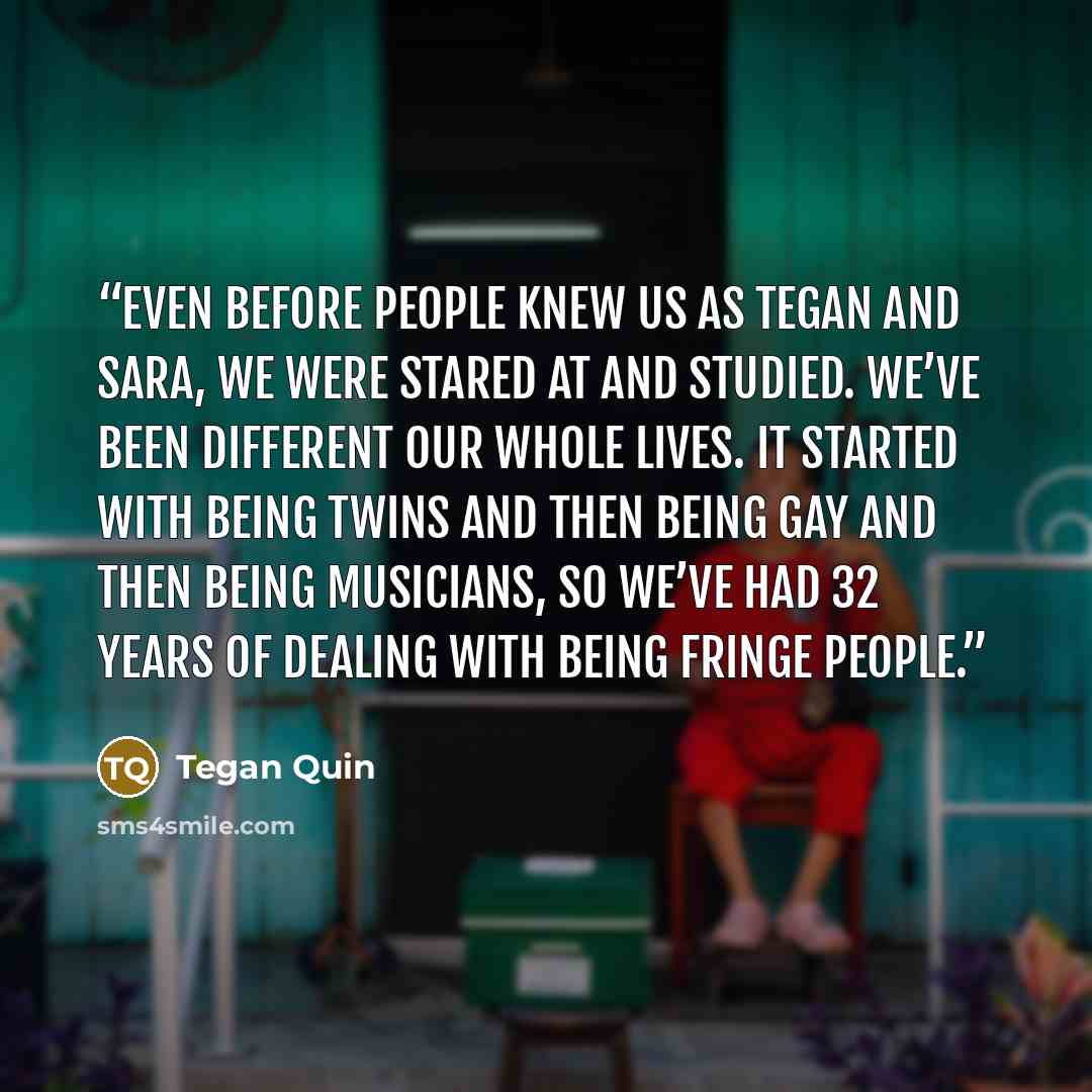 “Even before people knew us as Tegan and Sara, we were stared at and studied. We’ve been different our whole lives. It started with being twins and then being gay and then being musicians, so we’ve had 32 years of dealing with being fringe people.” quote by Tegan Quin