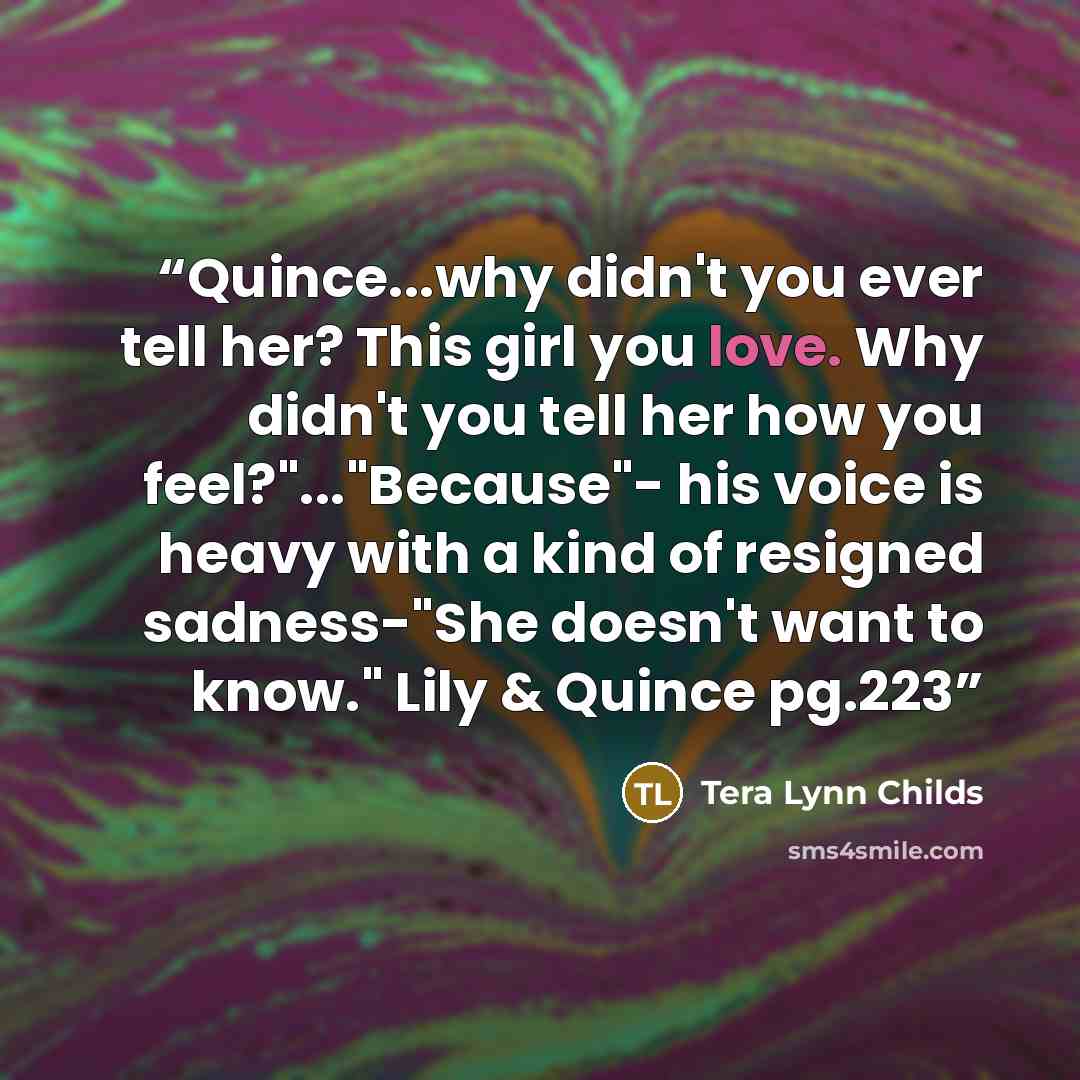 “Quince...why didn't you ever tell her? This girl you love. Why didn't you tell her how you feel?"..."Because"- his voice is heavy with a kind of resigned sadness-"She doesn't want to know." Lily & Quince pg.223” quote by Tera Lynn Childs