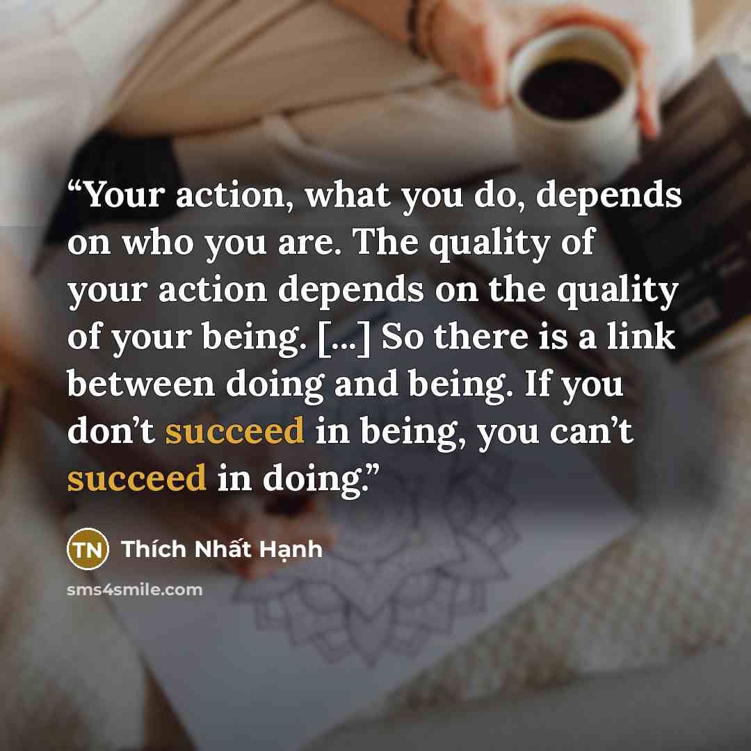 “Your action, what you do, depends on who you are. The quality of your action depends on the quality of your being. [...] So there is a link between doing and being. If you don’t succeed in being, you can’t succeed in doing.” quote by Thich Nhat Hanh