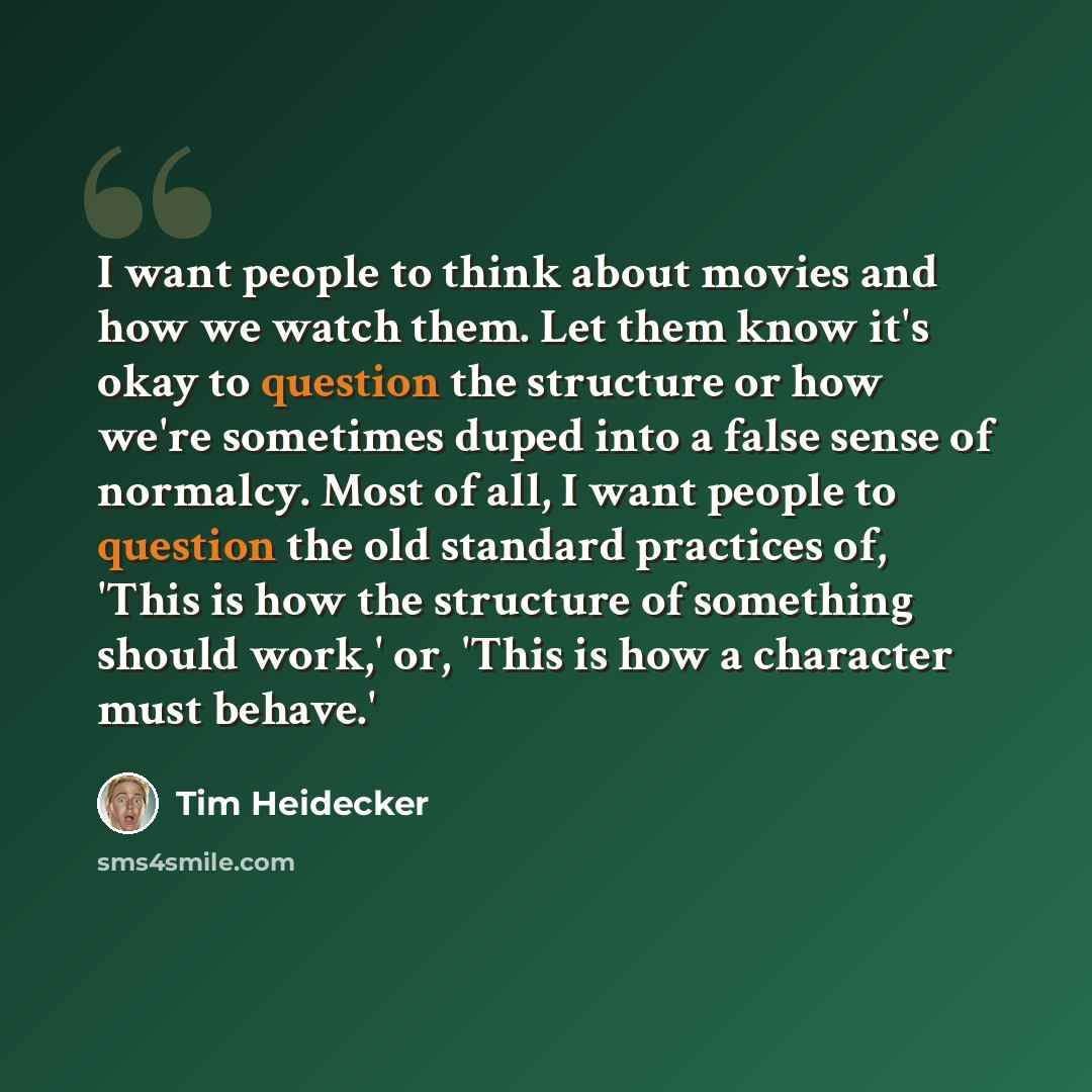 “I want people to think about movies and how we watch them. Let them know it's okay to question the structure or how we're sometimes duped into a false sense of normalcy. Most of all, I want people to question the old standard practices of, 'This is how the structure of something should work,' or…” quote by Tim Heidecker