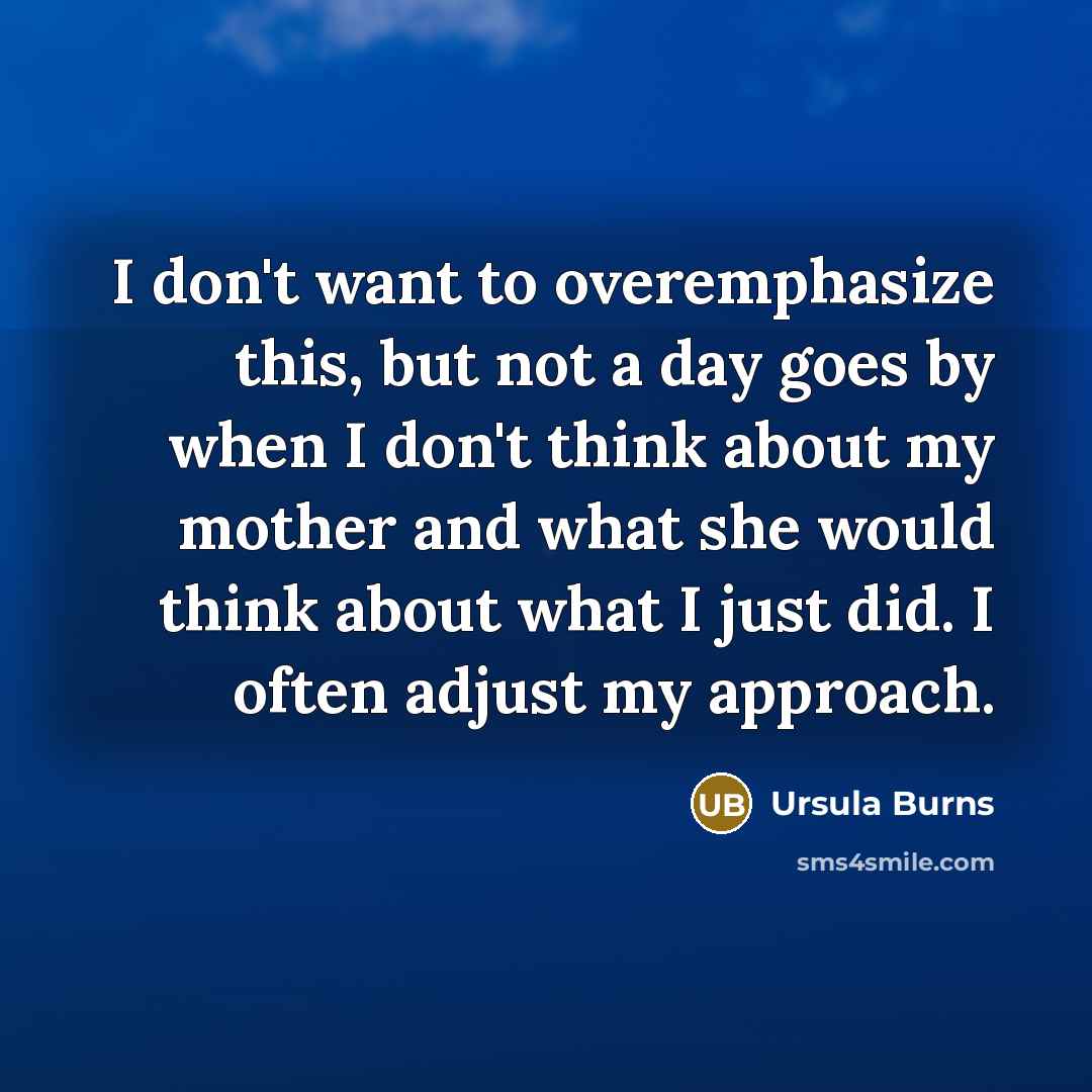 “I don't want to overemphasize this, but not a day goes by when I don't think about my mother and what she would think about what I just did. I often adjust my approach.” quote by Ursula Burns