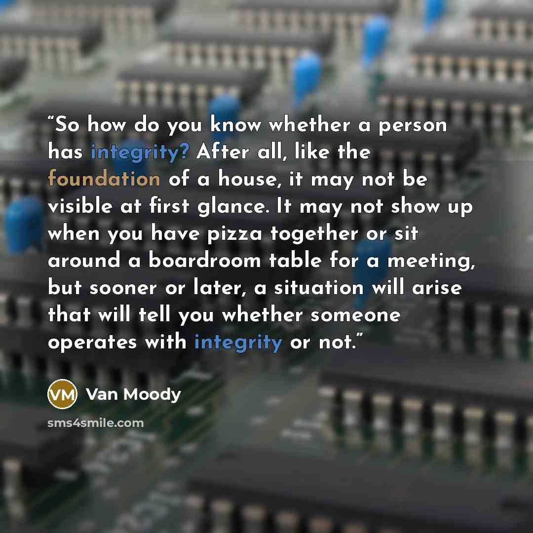 “So how do you know whether a person has integrity? After all, like the foundation of a house, it may not be visible at first glance. It may not show up when you have pizza together or sit around a boardroom table for a meeting, but sooner or later, a situation will arise that will tell you whether…” quote by Van Moody