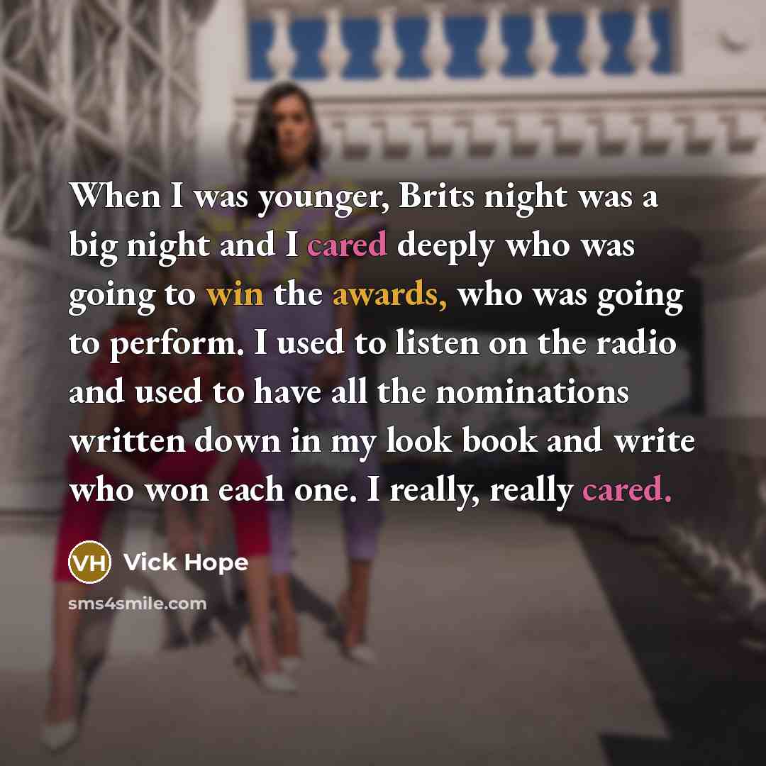 “When I was younger, Brits night was a big night and I cared deeply who was going to win the awards, who was going to perform. I used to listen on the radio and used to have all the nominations written down in my look book and write who won each one. I really, really cared.” quote by Vick Hope