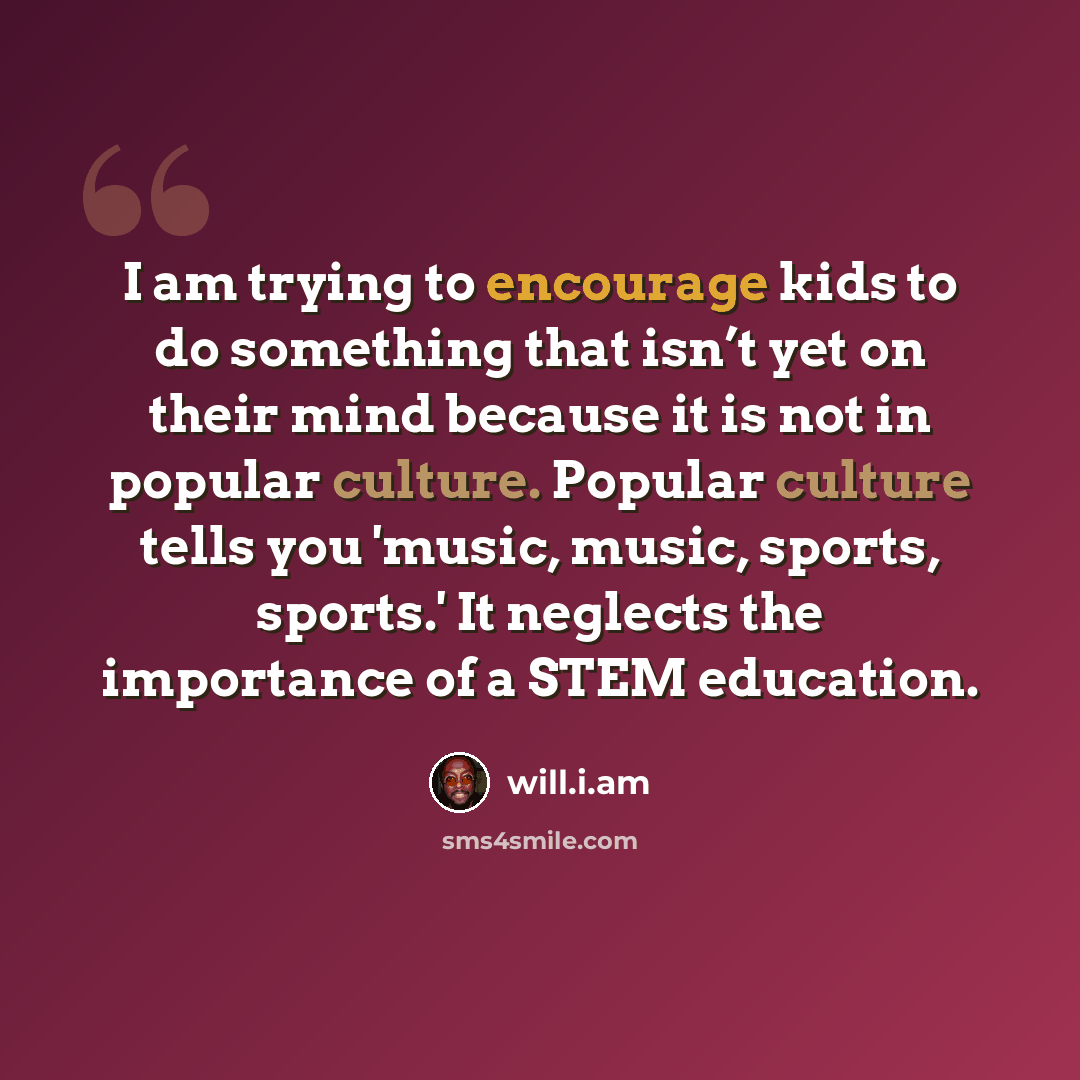 “I am trying to encourage kids to do something that isn’t yet on their mind because it is not in popular culture. Popular culture tells you 'music, music, sports, sports.' It neglects the importance of a STEM education.” quote by will.i.am