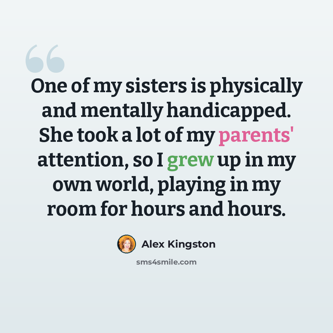 “One of my sisters is physically and mentally handicapped. She took a lot of my parents' attention, so I grew up in my own world, playing in my room for hours and hours.” quote by Alex Kingston