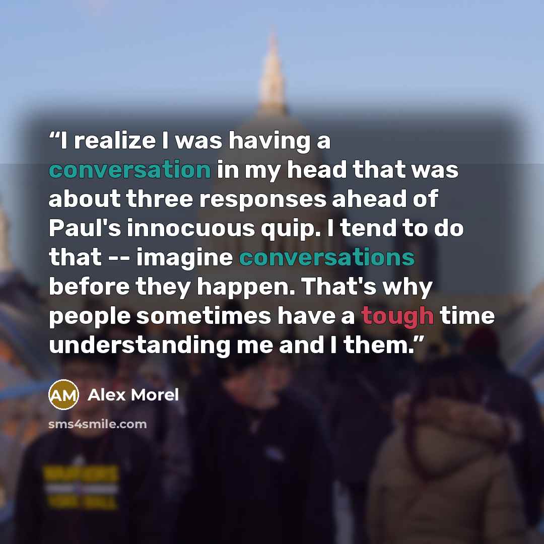 “I realize I was having a conversation in my head that was about three responses ahead of Paul's innocuous quip. I tend to do that -- imagine conversations before they happen. That's why people sometimes have a tough time understanding me and I them.” quote by Alex Morel