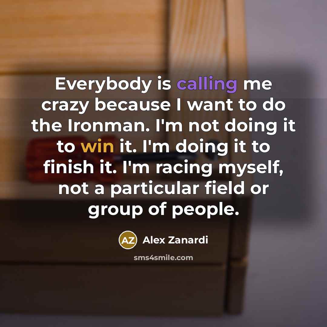 “Everybody is calling me crazy because I want to do the Ironman. I'm not doing it to win it. I'm doing it to finish it. I'm racing myself, not a particular field or group of people.” quote by Alex Zanardi