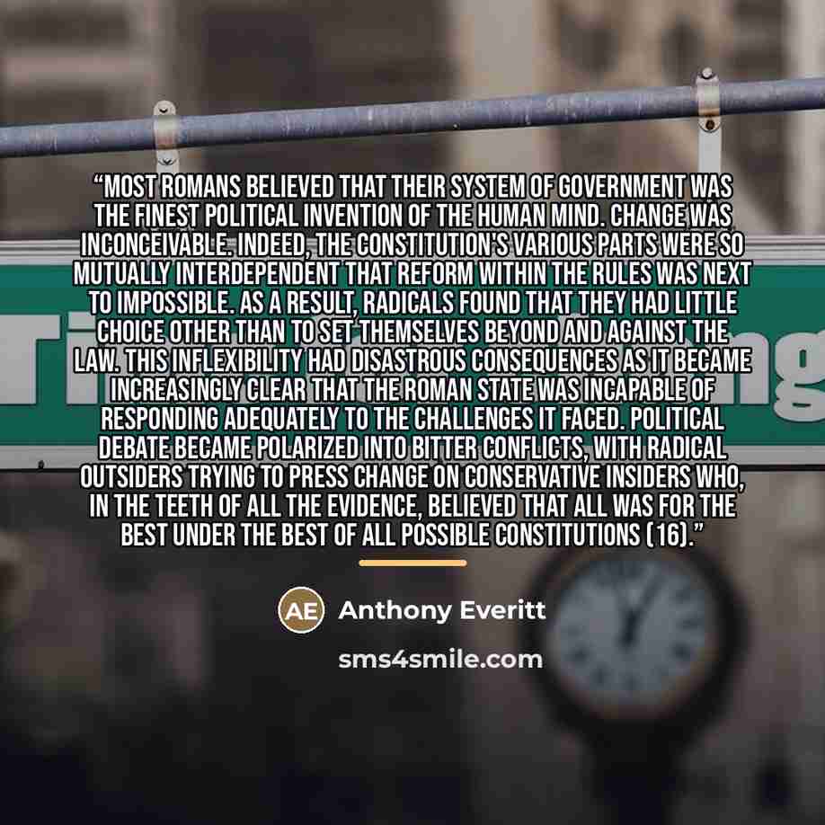 “Most Romans believed that their system of government was the finest political invention of the human mind. Change was inconceivable. Indeed, the constitution's various parts were so mutually interdependent that reform within the rules was next to impossible. As a result, radicals found that they…” quote by Anthony Everitt