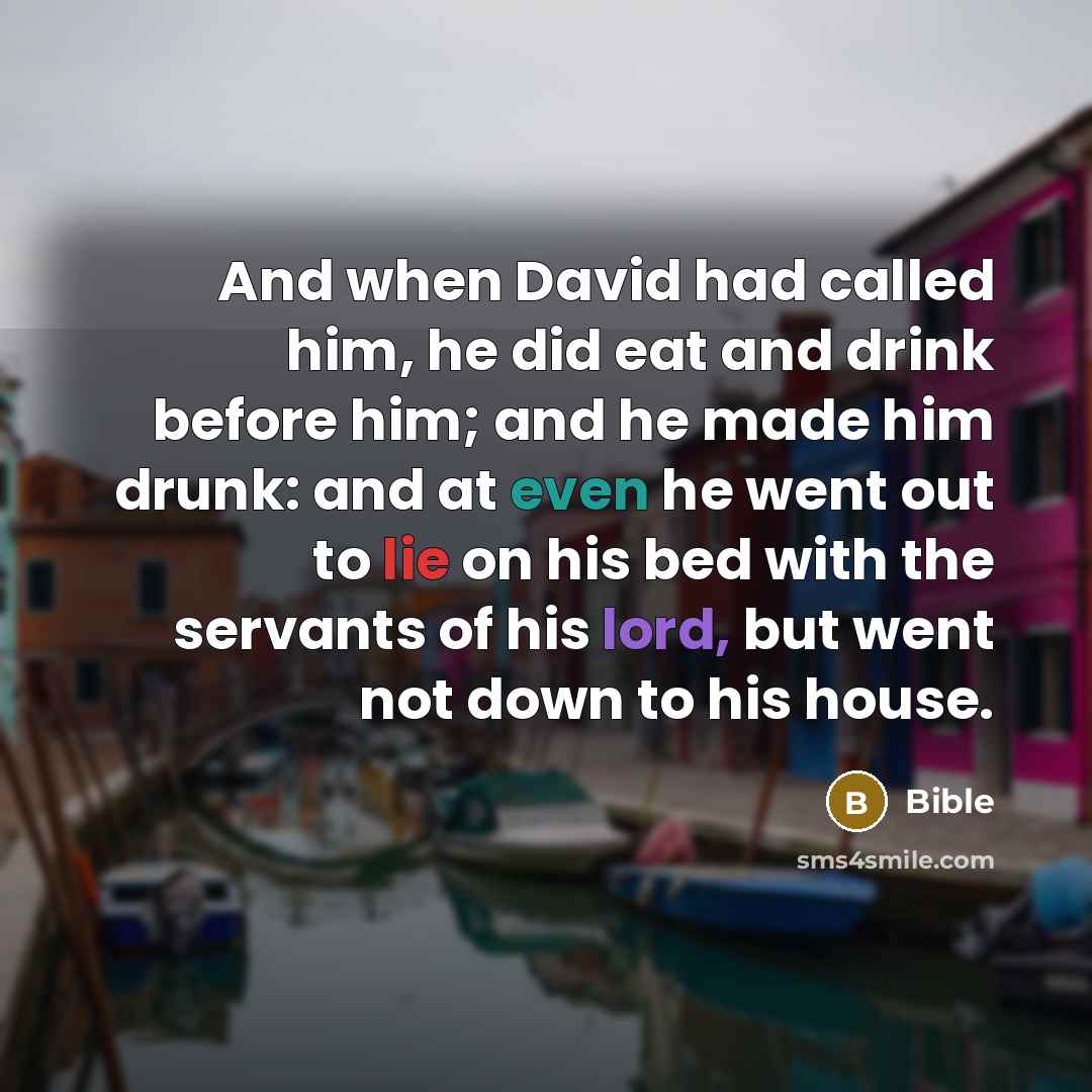 “And when David had called him, he did eat and drink before him; and he made him drunk: and at even he went out to lie on his bed with the servants of his lord, but went not down to his house.” quote by Bible