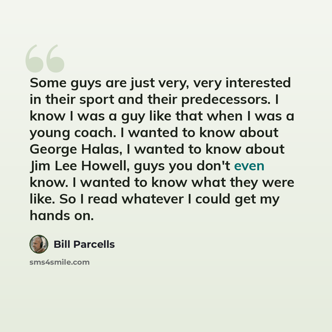 “Some guys are just very, very interested in their sport and their predecessors. I know I was a guy like that when I was a young coach. I wanted to know about George Halas, I wanted to know about Jim Lee Howell, guys you don't even know. I wanted to know what they were like. So I read whatever I…” quote by Bill Parcells