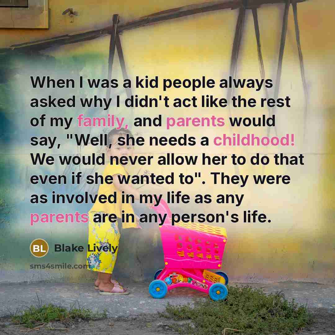 “When I was a kid people always asked why I didn't act like the rest of my family, and parents would say, "Well, she needs a childhood! We would never allow her to do that even if she wanted to". They were as involved in my life as any parents are in any person's life.” quote by Blake Lively