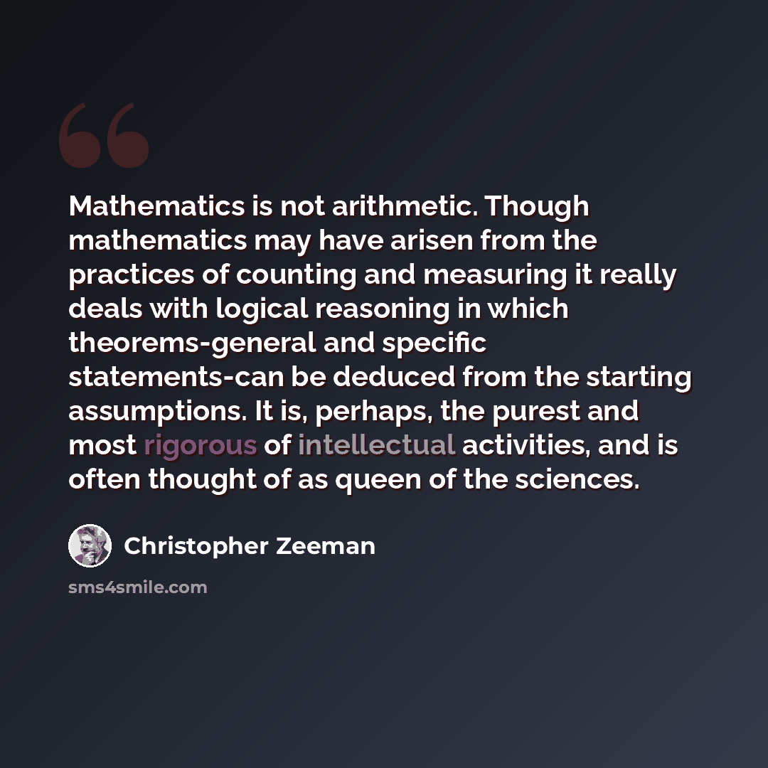 “Mathematics is not arithmetic. Though mathematics may have arisen from the practices of counting and measuring it really deals with logical reasoning in which theorems-general and specific statements-can be deduced from the starting assumptions. It is, perhaps, the purest and most rigorous of…” quote by Christopher Zeeman