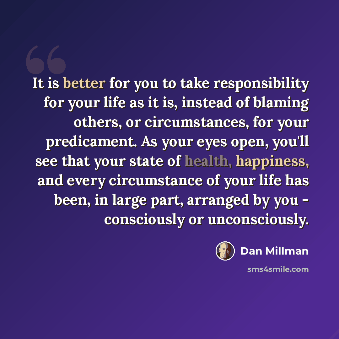 “It is better for you to take responsibility for your life as it is, instead of blaming others, or circumstances, for your predicament. As your eyes open, you'll see that your state of health, happiness, and every circumstance of your life has been, in large part, arranged by you - consciously or…” quote by Dan Millman