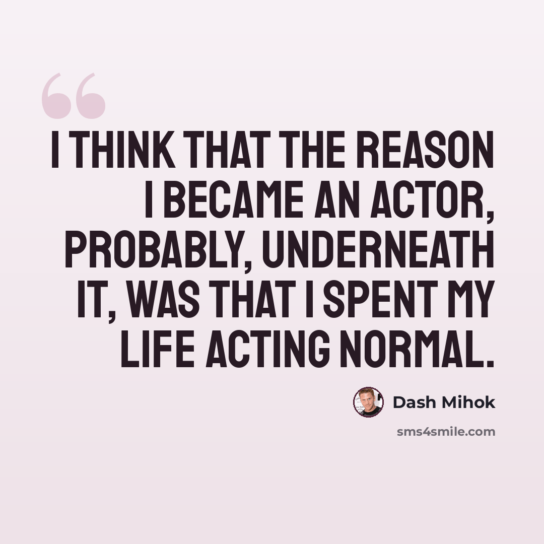 “I think that the reason I became an actor, probably, underneath it, was that I spent my life acting normal.” quote by Dash Mihok