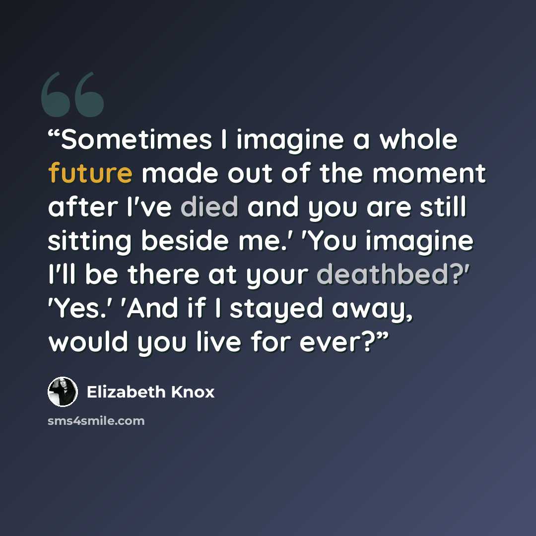 “Sometimes I imagine a whole future made out of the moment after I've died and you are still sitting beside me.' 'You imagine I'll be there at your deathbed?' 'Yes.' 'And if I stayed away, would you live for ever?” quote by Elizabeth Knox