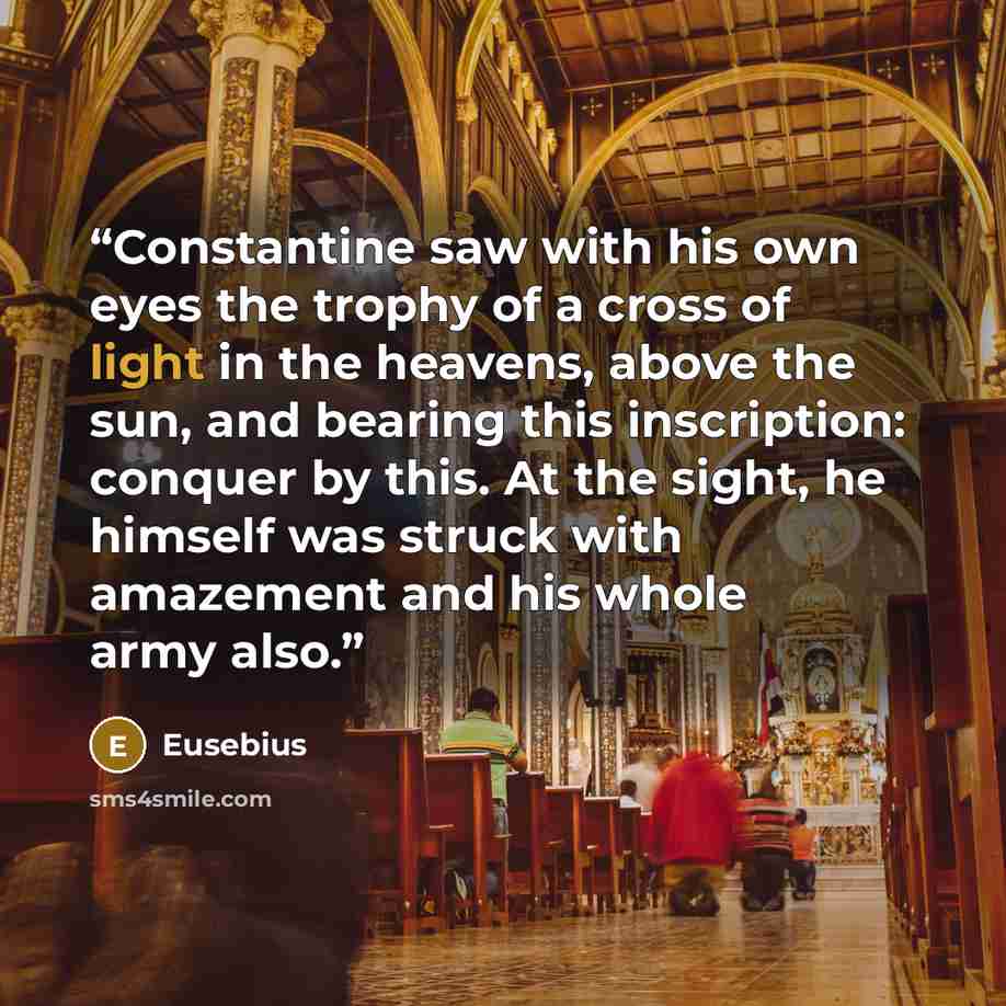 “Constantine saw with his own eyes the trophy of a cross of light in the heavens, above the sun, and bearing this inscription: conquer by this. At the sight, he himself was struck with amazement and his whole army also.” quote by Eusebius