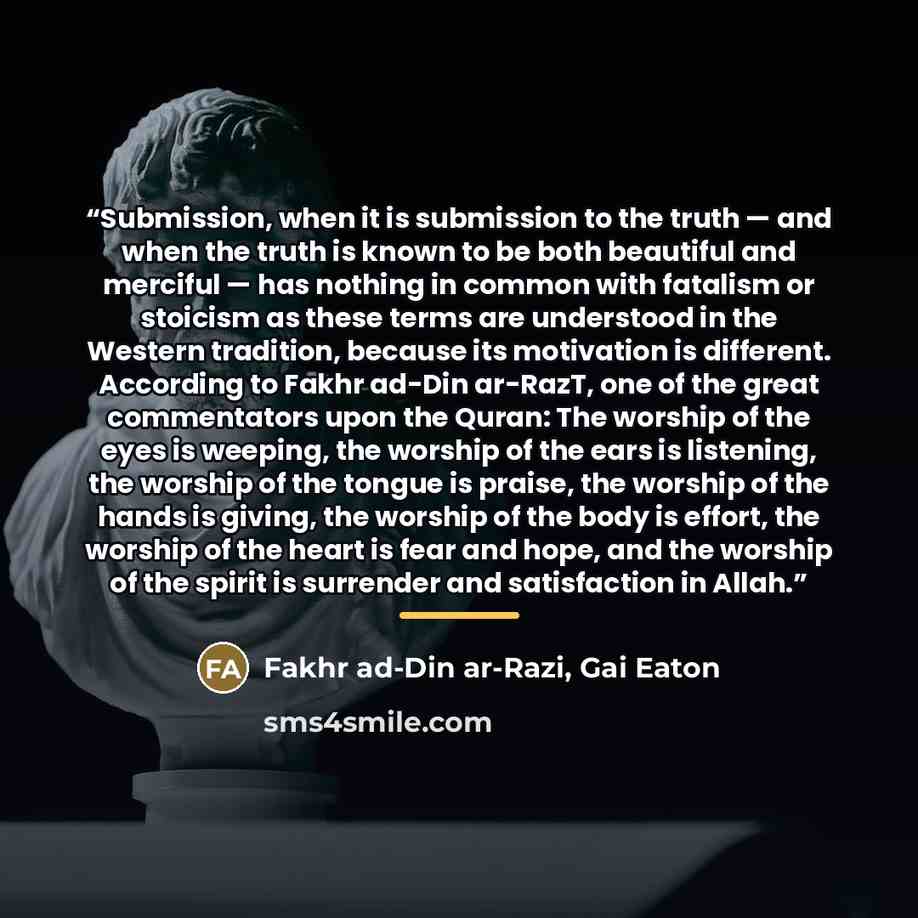 “Submission, when it is submission to the truth — and when the truth is known to be both beautiful and merciful — has nothing in common with fatalism or stoicism as these terms are understood in the Western tradition, because its motivation is different. According to Fakhr ad-Din ar-RazT, one of…” quote by Gai Eaton Fakhr ad-Din ar-Razi