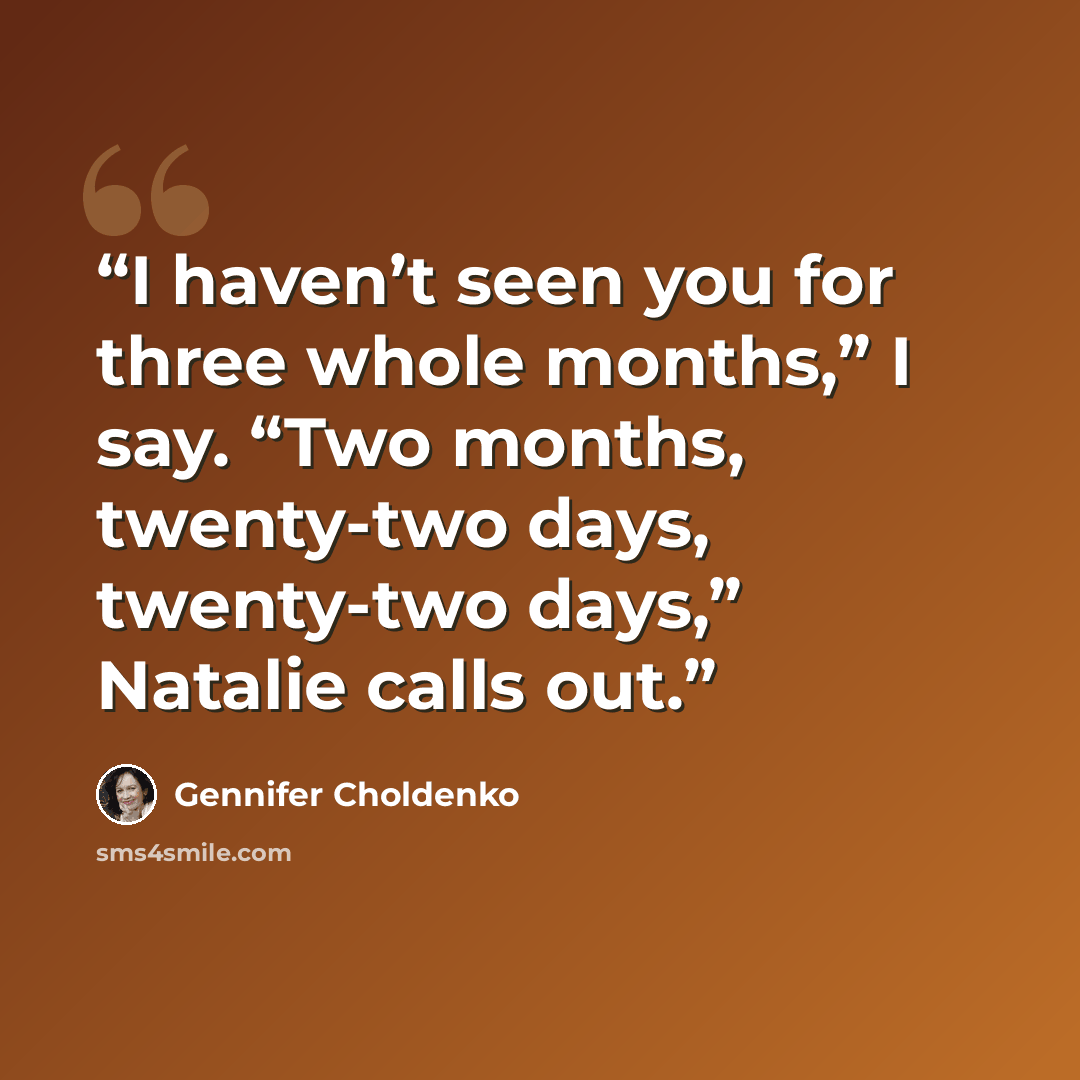 “I haven’t seen you for three whole months,” I say. “Two months, twenty-two days, twenty-two days,” Natalie calls out.” quote by Gennifer Choldenko