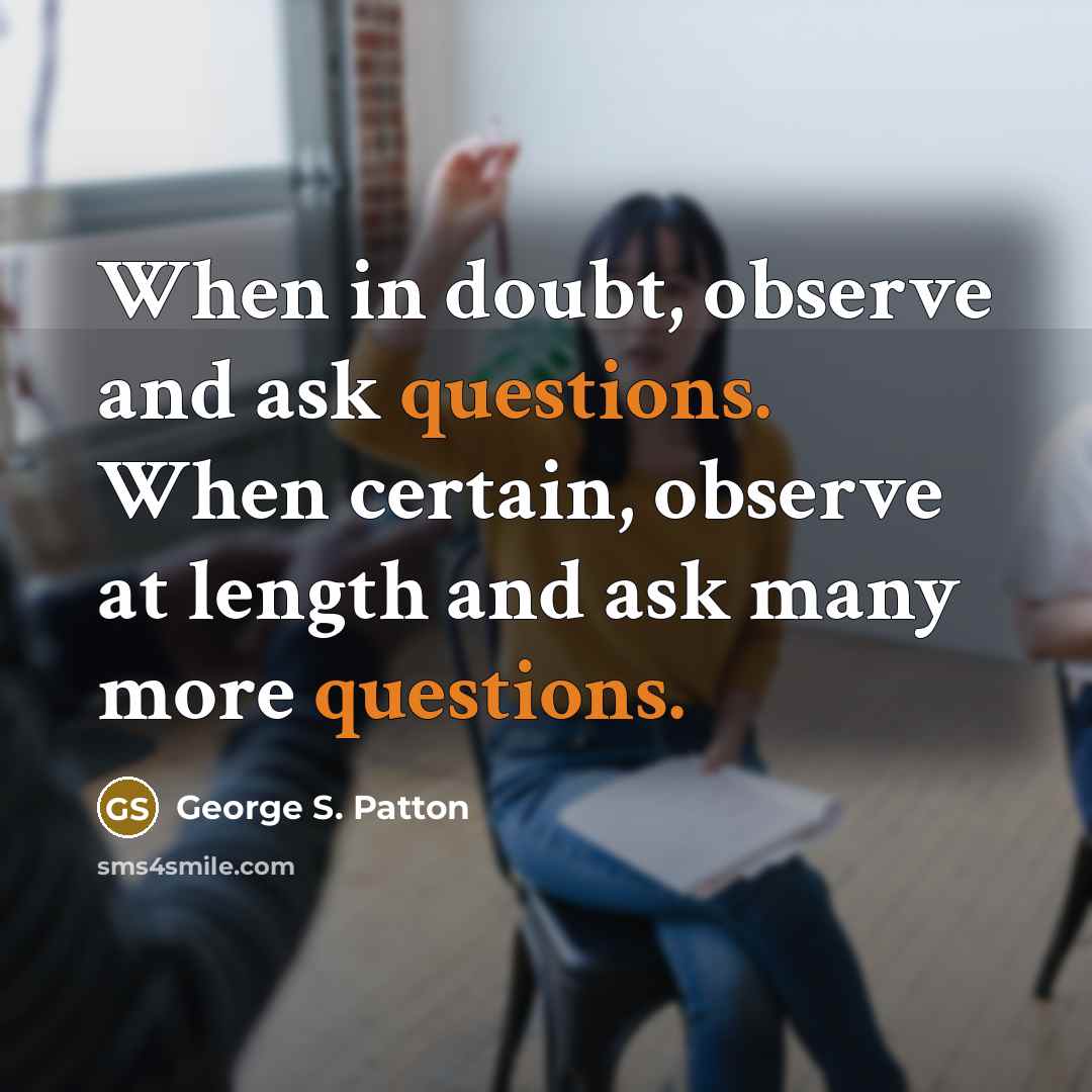 “When in doubt, observe and ask questions. When certain, observe at length and ask many more questions.” quote by George S. Patton