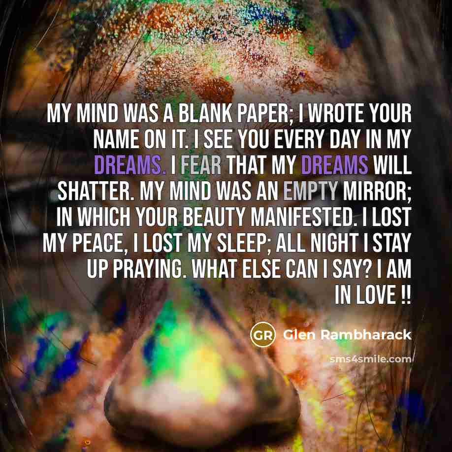 “My mind was a blank paper; I wrote your name on it. I see you every day in my dreams. I fear that my dreams will shatter. My mind was an empty mirror; in which your beauty manifested. I lost my peace, I lost my sleep; all night I stay up praying. What else can I say? I am in love !!” quote by Glen Rambharack