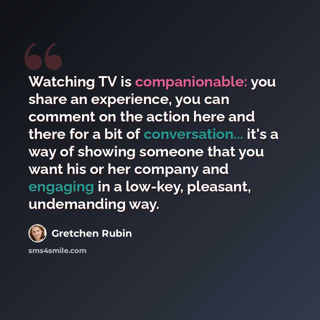 “Watching TV is companionable: you share an experience, you can comment on the action here and there for a bit of conversation... it's a way of showing someone that you want his or her company and engaging in a low-key, pleasant, undemanding way.” quote by Gretchen Rubin