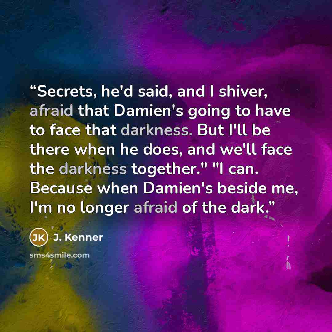 “Secrets, he'd said, and I shiver, afraid that Damien's going to have to face that darkness. But I'll be there when he does, and we'll face the darkness together." "I can. Because when Damien's beside me, I'm no longer afraid of the dark.” quote by J. Kenner