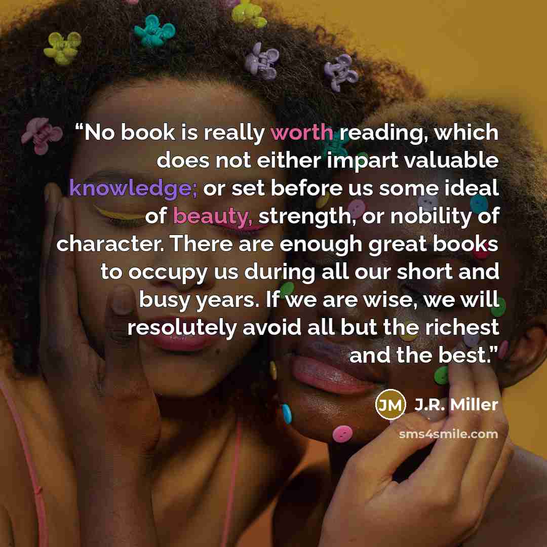 “No book is really worth reading, which does not either impart valuable knowledge; or set before us some ideal of beauty, strength, or nobility of character. There are enough great books to occupy us during all our short and busy years. If we are wise, we will resolutely avoid all but the richest…” quote by J.R. Miller