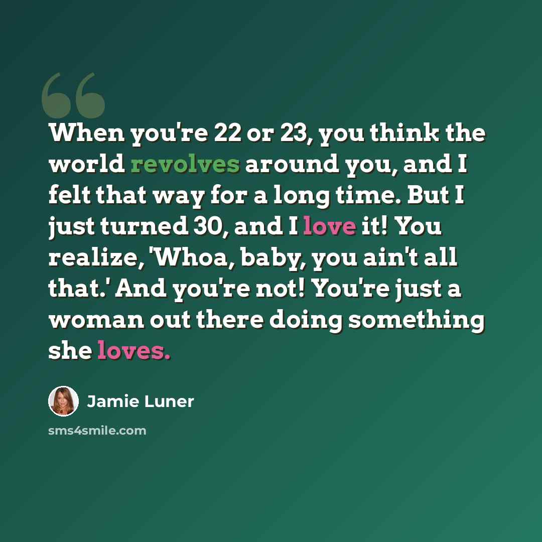 “When you're 22 or 23, you think the world revolves around you, and I felt that way for a long time. But I just turned 30, and I love it! You realize, 'Whoa, baby, you ain't all that.' And you're not! You're just a woman out there doing something she loves.” quote by Jamie Luner