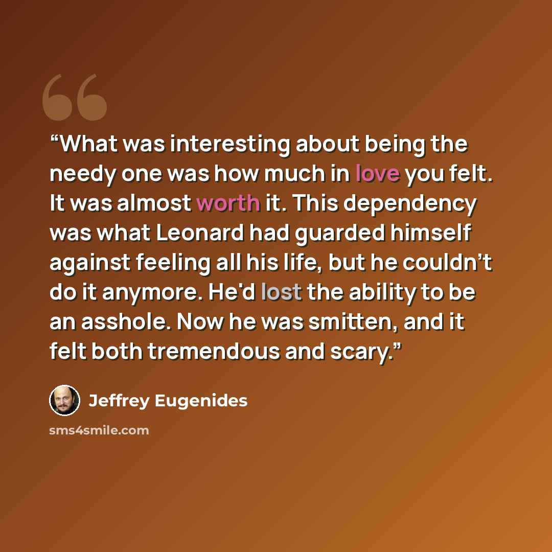 “What was interesting about being the needy one was how much in love you felt. It was almost worth it. This dependency was what Leonard had guarded himself against feeling all his life, but he couldn't do it anymore. He'd lost the ability to be an asshole. Now he was smitten, and it felt both…” quote by Jeffrey Eugenides
