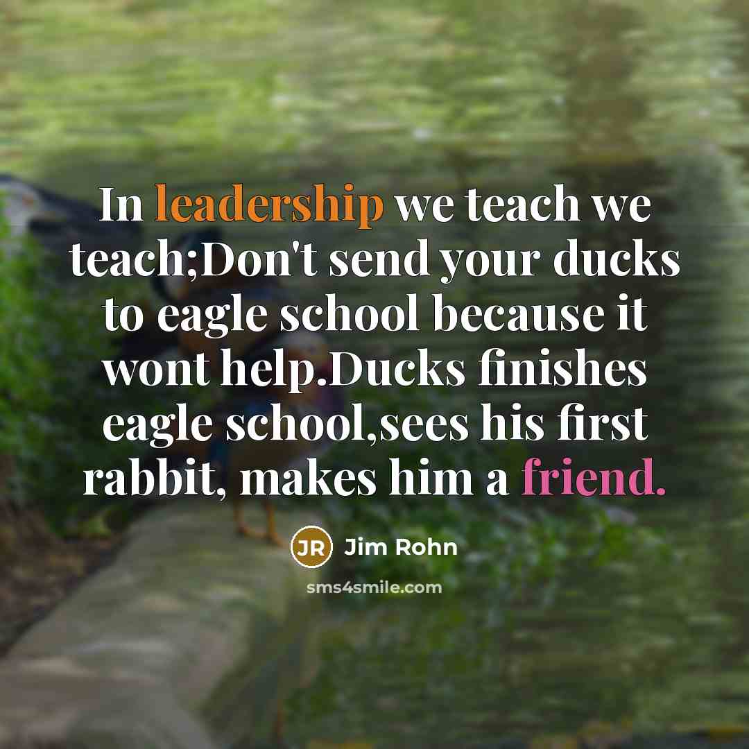 “In leadership we teach we teach;Don't send your ducks to eagle school because it wont help.Ducks finishes eagle school,sees his first rabbit, makes him a friend.” quote by Jim Rohn