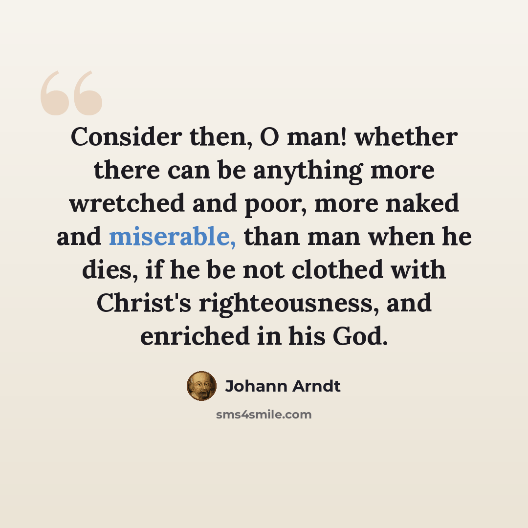 “Consider then, O man! whether there can be anything more wretched and poor, more naked and miserable, than man when he dies, if he be not clothed with Christ's righteousness, and enriched in his God.” quote by Johann Arndt