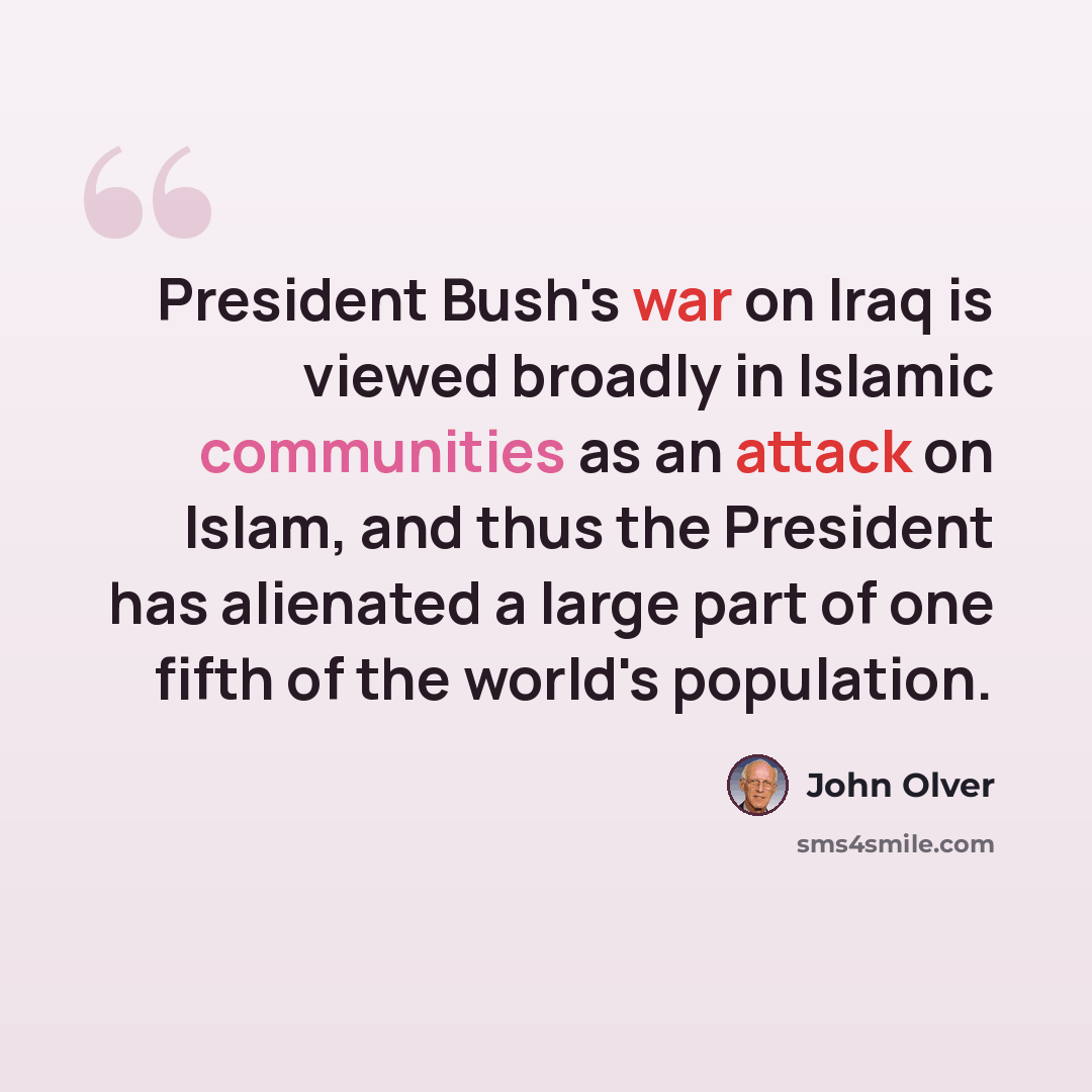 “President Bush's war on Iraq is viewed broadly in Islamic communities as an attack on Islam, and thus the President has alienated a large part of one fifth of the world's population.” quote by John Olver