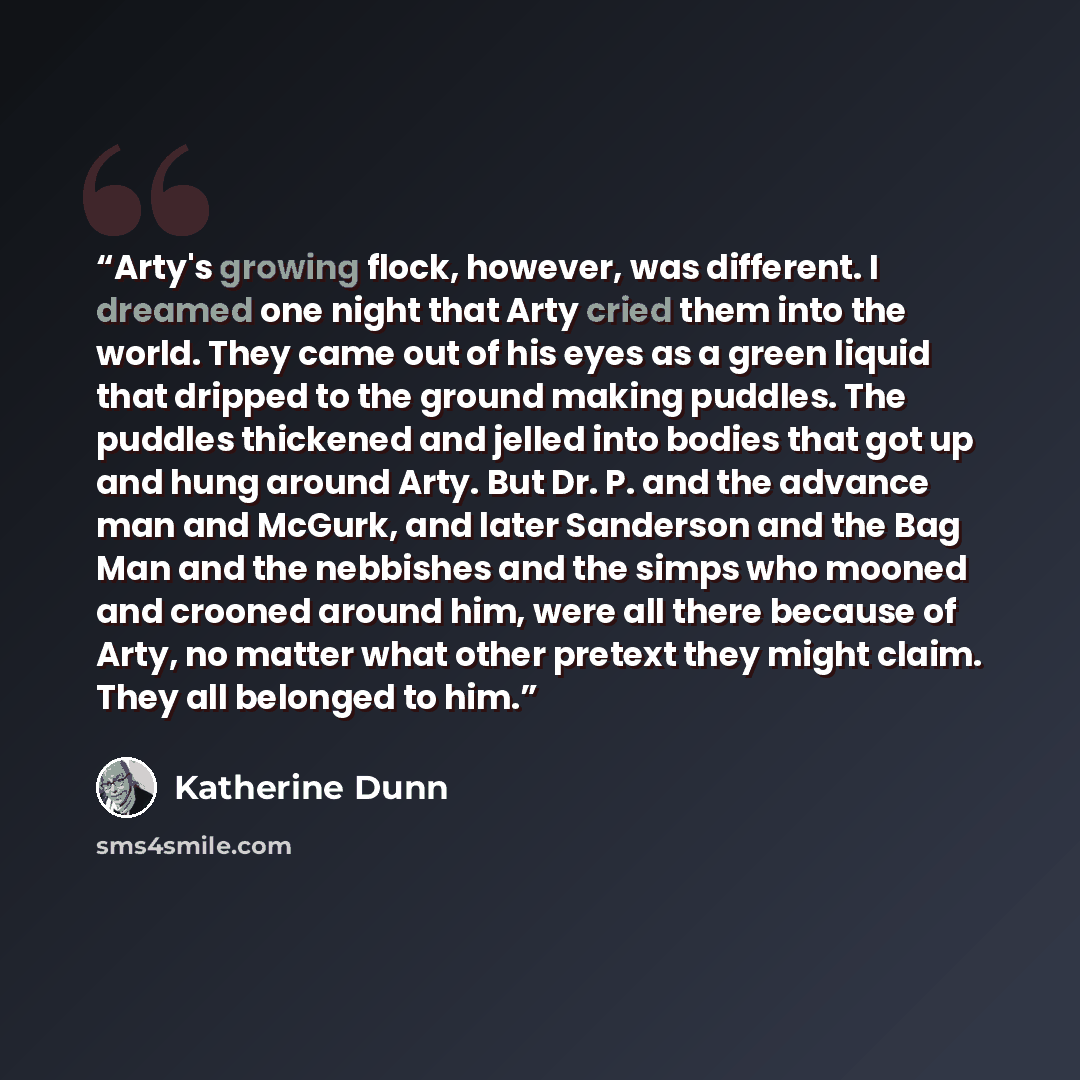 “Arty's growing flock, however, was different. I dreamed one night that Arty cried them into the world. They came out of his eyes as a green liquid that dripped to the ground making puddles. The puddles thickened and jelled into bodies that got up and hung around Arty. But Dr. P. and the advance…” quote by Katherine Dunn