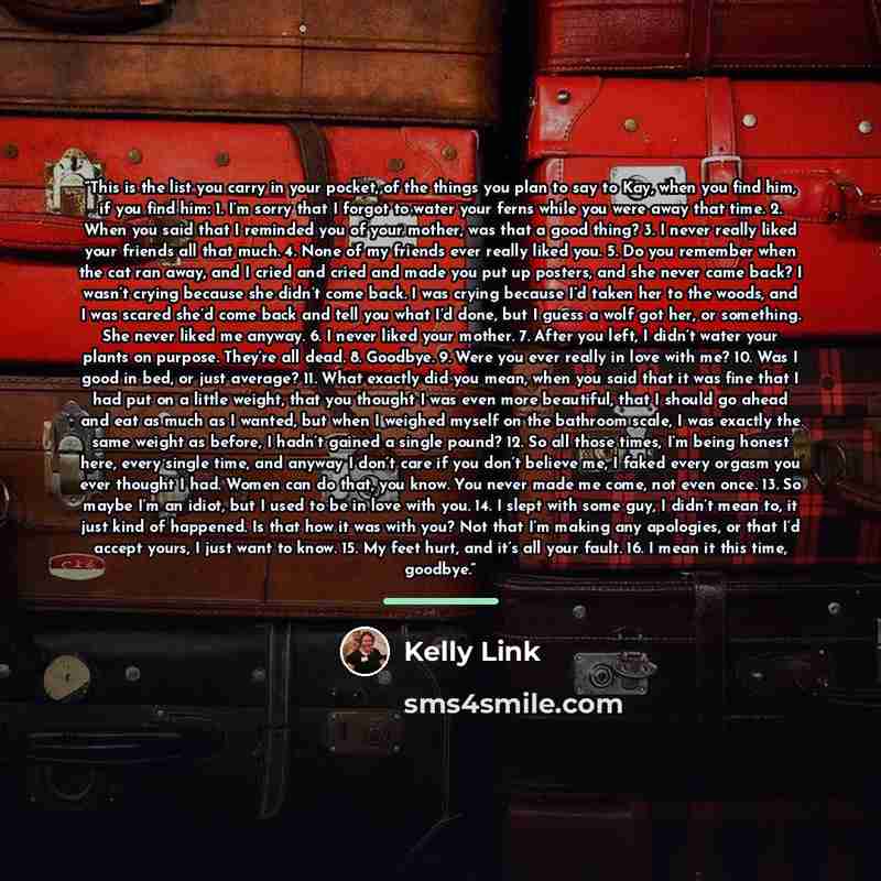 “This is the list you carry in your pocket, of the things you plan to say to Kay, when you find him, if you find him: 1. I’m sorry that I forgot to water your ferns while you were away that time. 2. When you said that I reminded you of your mother, was that a good thing? 3. I never really liked…” quote by Kelly Link