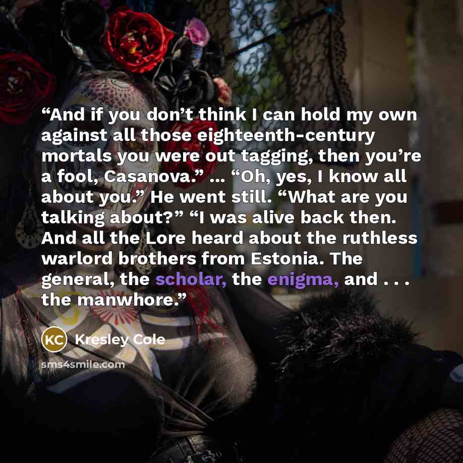 “And if you don’t think I can hold my own against all those eighteenth-century mortals you were out tagging, then you’re a fool, Casanova.” ... “Oh, yes, I know all about you.” He went still. “What are you talking about?” “I was alive back then. And all the Lore heard about the ruthless warlord…” quote by Kresley Cole