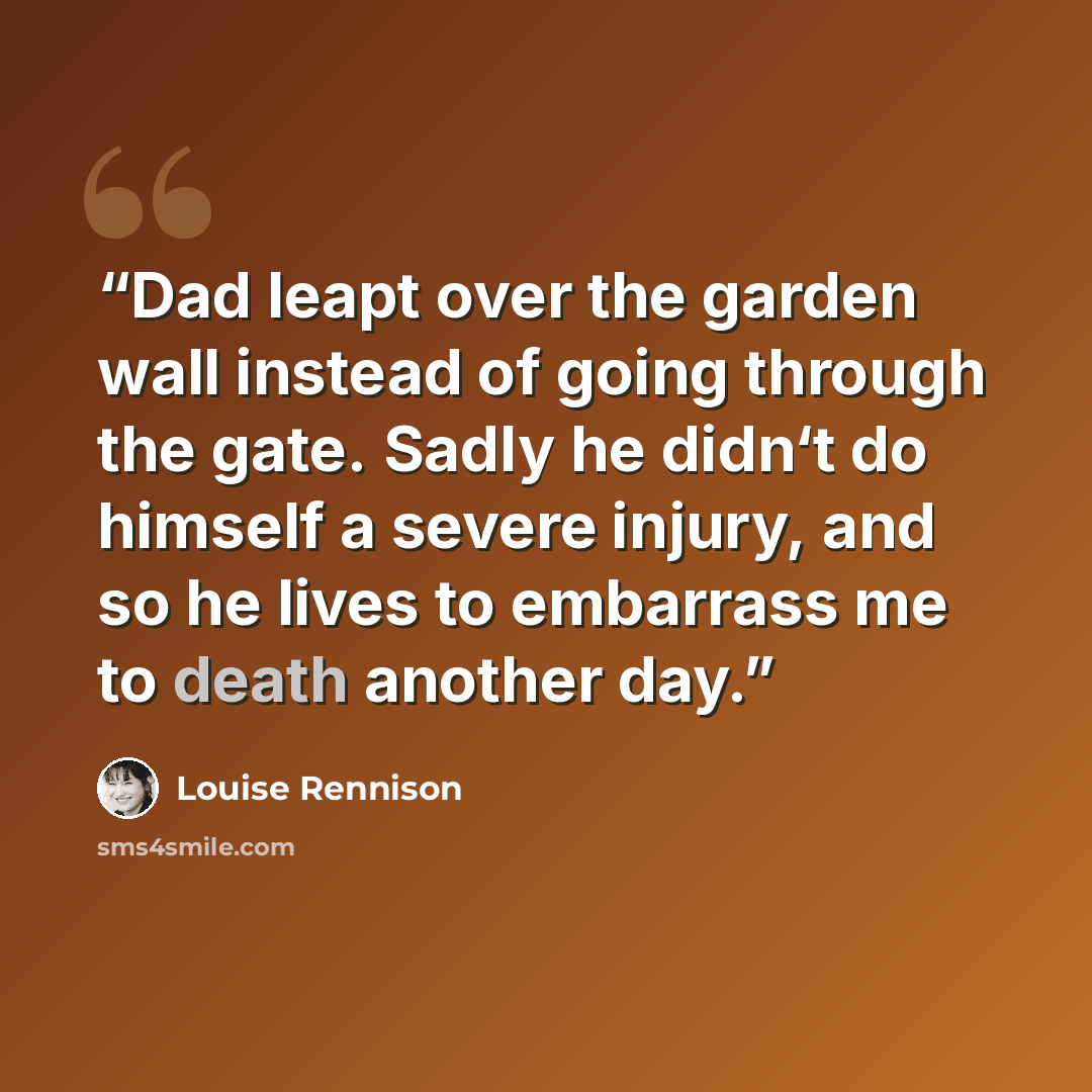 “Dad leapt over the garden wall instead of going through the gate. Sadly he didn‘t do himself a severe injury, and so he lives to embarrass me to death another day.” quote by Louise Rennison