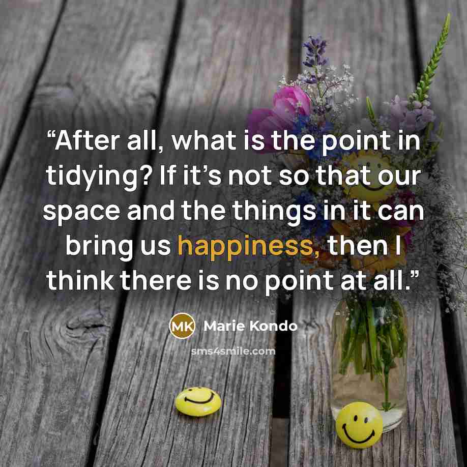 “After all, what is the point in tidying? If it’s not so that our space and the things in it can bring us happiness, then I think there is no point at all.” quote by Marie Kondō