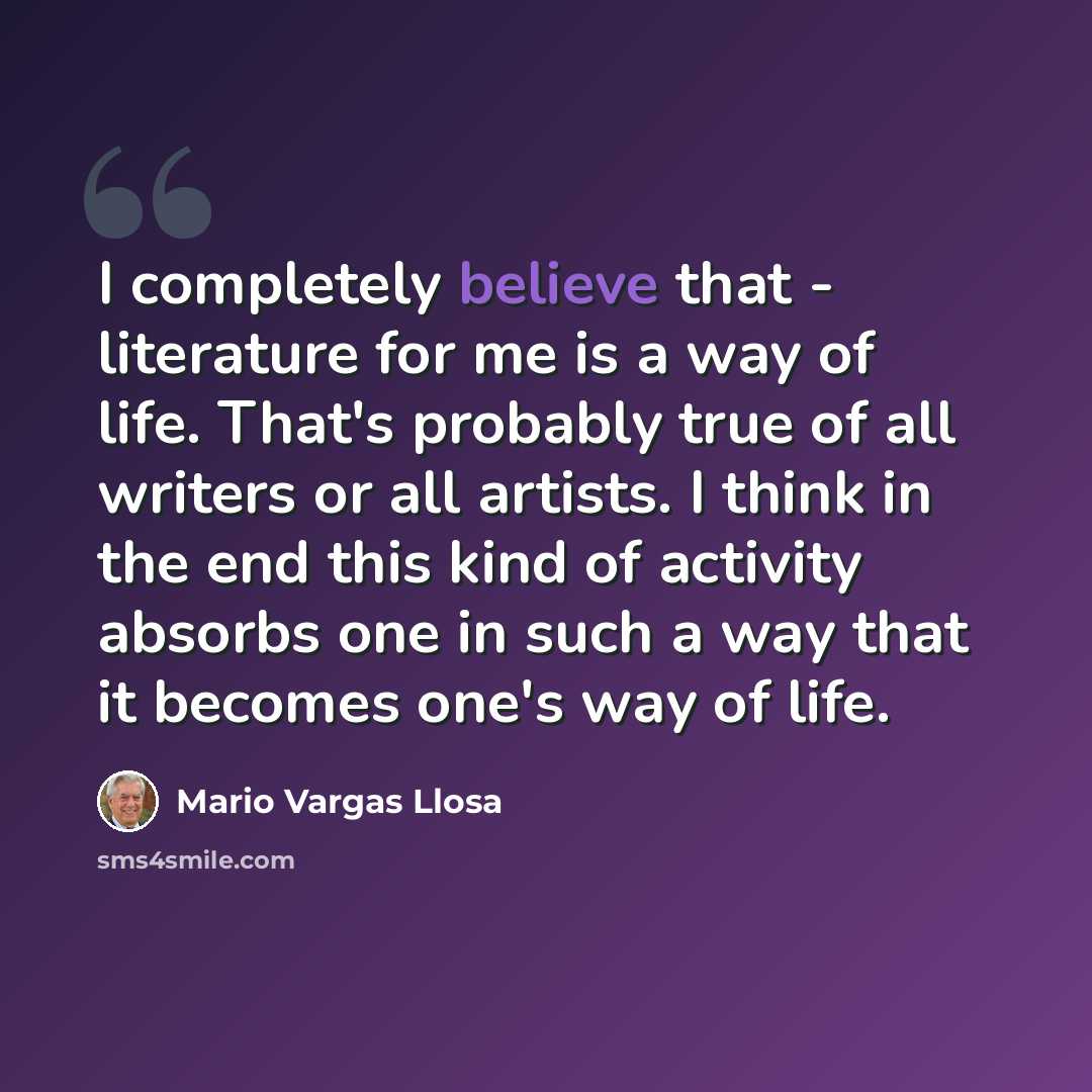 “I completely believe that - literature for me is a way of life. That's probably true of all writers or all artists. I think in the end this kind of activity absorbs one in such a way that it becomes one's way of life.” quote by Mario Vargas Llosa