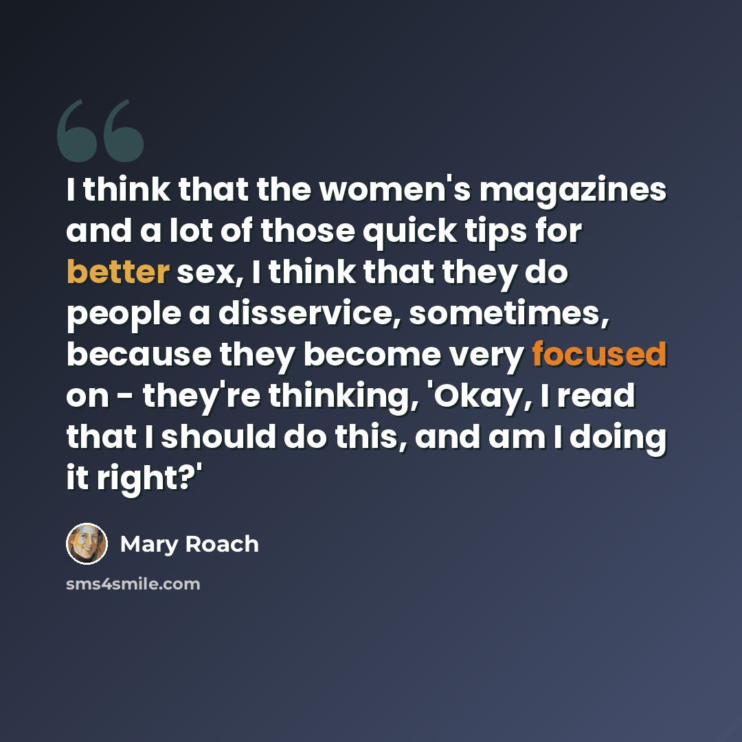 “I think that the women's magazines and a lot of those quick tips for better sex, I think that they do people a disservice, sometimes, because they become very focused on - they're thinking, 'Okay, I read that I should do this, and am I doing it right?'” quote by Mary Roach