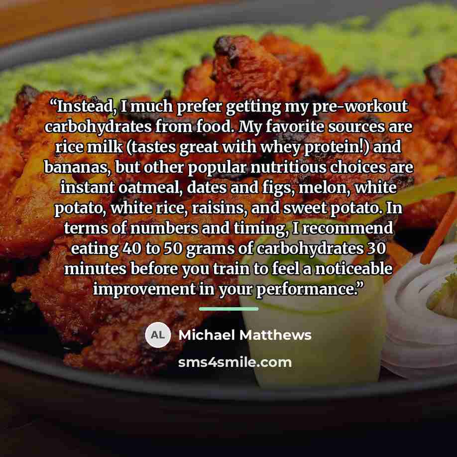 “Instead, I much prefer getting my pre-workout carbohydrates from food. My favorite sources are rice milk (tastes great with whey protein!) and bananas, but other popular nutritious choices are instant oatmeal, dates and figs, melon, white potato, white rice, raisins, and sweet potato. In terms of…” quote by Michael Matthews