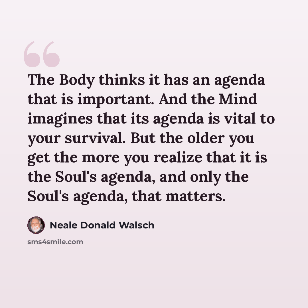 “The Body thinks it has an agenda that is important. And the Mind imagines that its agenda is vital to your survival. But the older you get the more you realize that it is the Soul's agenda, and only the Soul's agenda, that matters.” quote by Neale Donald Walsch