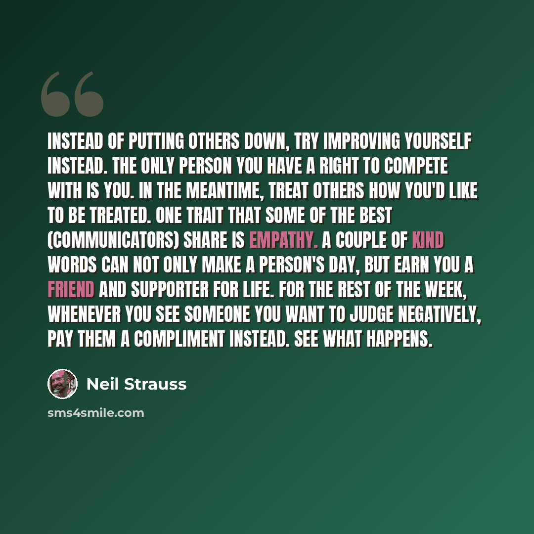 “Instead of putting others down, try improving yourself instead. The only person you have a right to compete with is you. In the meantime, treat others how you'd like to be treated. One trait that some of the best (communicators) share is empathy. A couple of kind words can not only make a person's…” quote by Neil Strauss