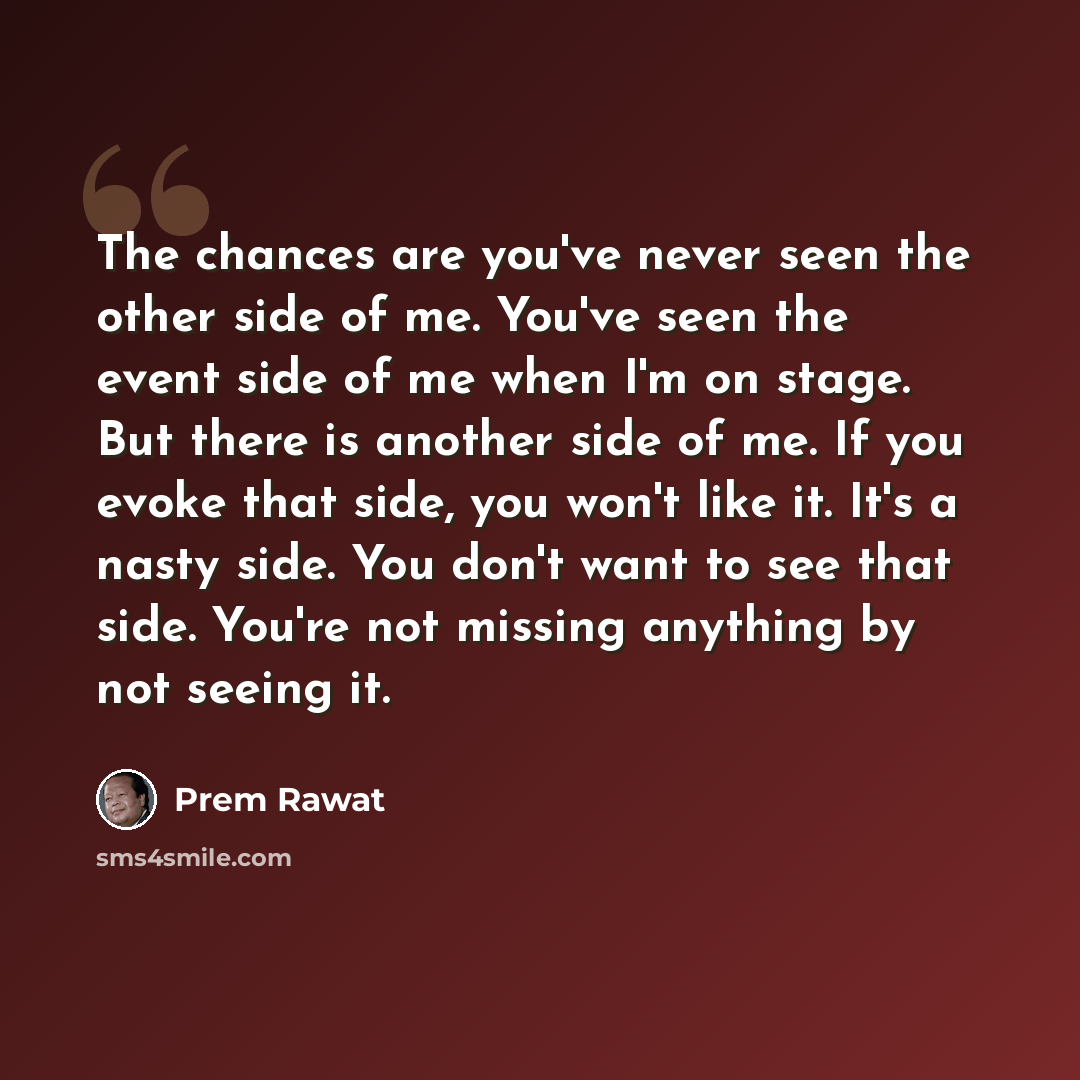 “The chances are you've never seen the other side of me. You've seen the event side of me when I'm on stage. But there is another side of me. If you evoke that side, you won't like it. It's a nasty side. You don't want to see that side. You're not missing anything by not seeing it.” quote by Prem Rawat