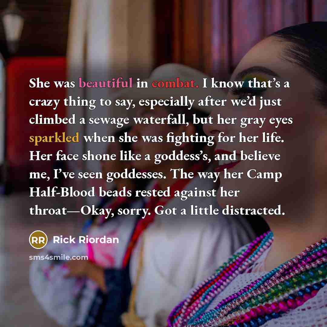 “She was beautiful in combat. I know that’s a crazy thing to say, especially after we’d just climbed a sewage waterfall, but her gray eyes sparkled when she was fighting for her life. Her face shone like a goddess’s, and believe me, I’ve seen goddesses. The way her Camp Half-Blood beads rested…” quote by Rick Riordan