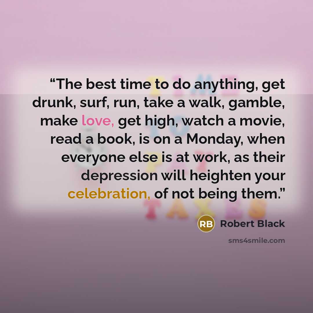 “The best time to do anything, get drunk, surf, run, take a walk, gamble, make love, get high, watch a movie, read a book, is on a Monday, when everyone else is at work, as their depression will heighten your celebration, of not being them.” quote by Robert Black