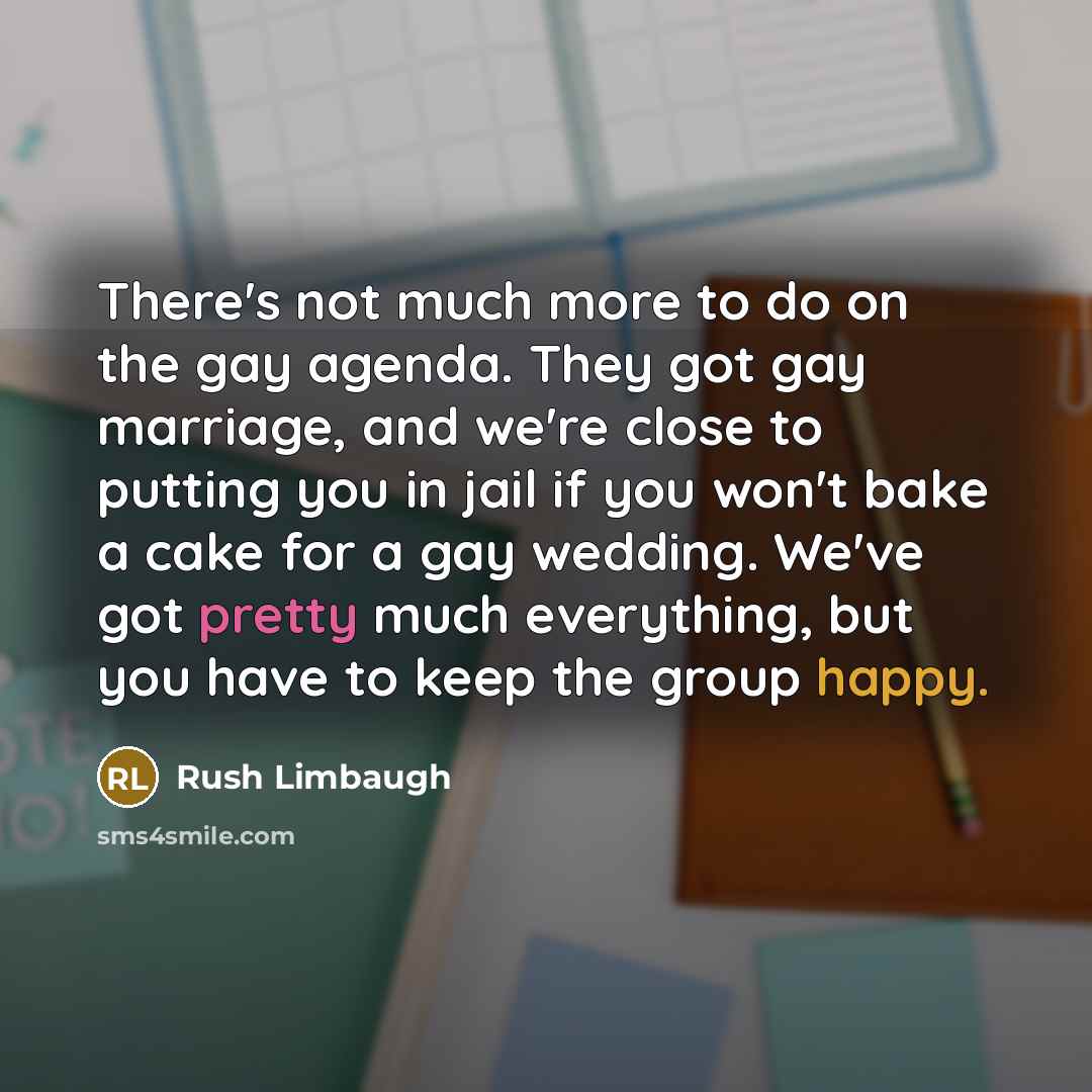 “There's not much more to do on the gay agenda. They got gay marriage, and we're close to putting you in jail if you won't bake a cake for a gay wedding. We've got pretty much everything, but you have to keep the group happy.” quote by Rush Limbaugh